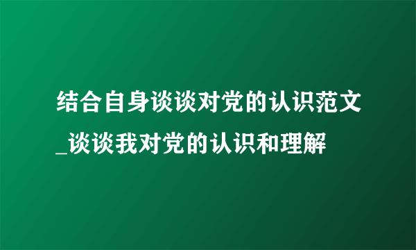 结合自身谈谈对党的认识范文_谈谈我对党的认识和理解