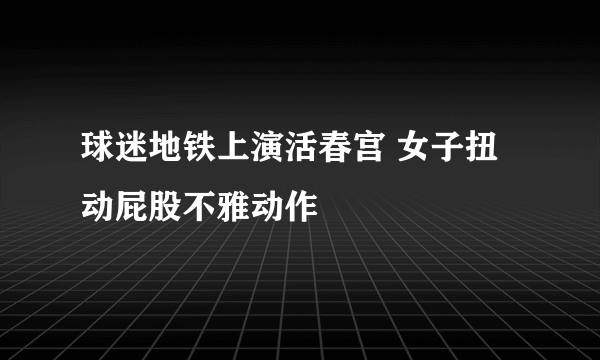 球迷地铁上演活春宫 女子扭动屁股不雅动作