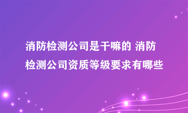 消防检测公司是干嘛的 消防检测公司资质等级要求有哪些