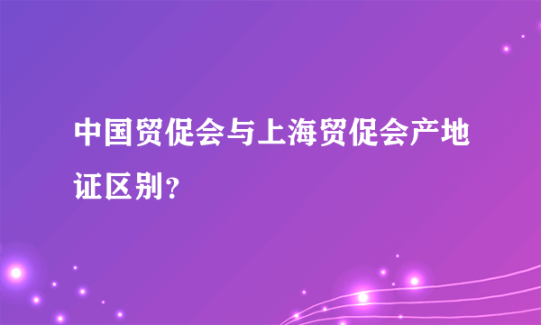 中国贸促会与上海贸促会产地证区别？