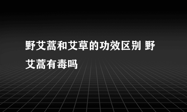 野艾蒿和艾草的功效区别 野艾蒿有毒吗