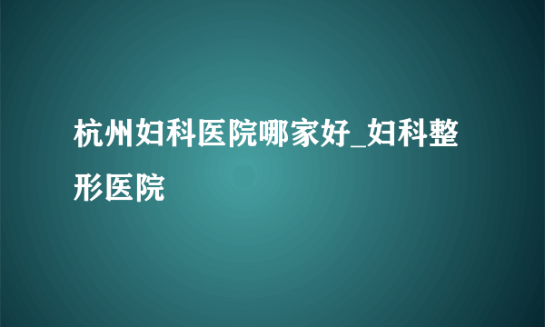 杭州妇科医院哪家好_妇科整形医院