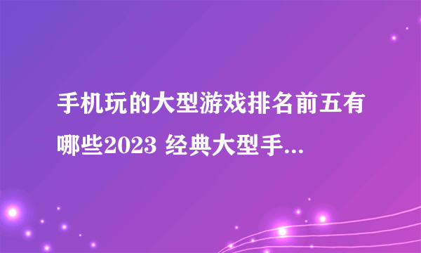 手机玩的大型游戏排名前五有哪些2023 经典大型手游合集分享