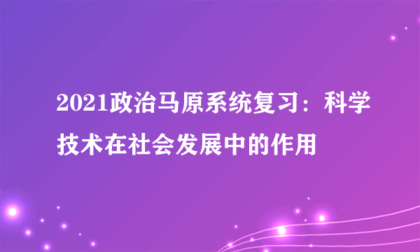 2021政治马原系统复习：科学技术在社会发展中的作用