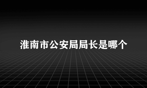 淮南市公安局局长是哪个