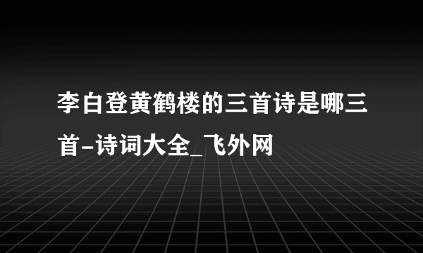 李白登黄鹤楼的三首诗是哪三首-诗词大全_飞外网