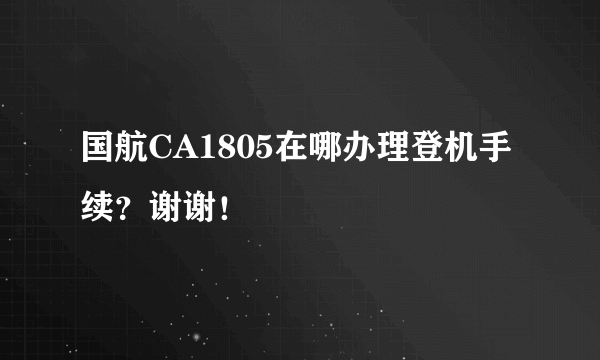 国航CA1805在哪办理登机手续？谢谢！