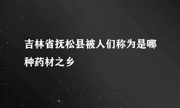 吉林省抚松县被人们称为是哪种药材之乡