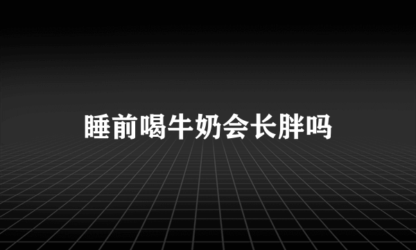 睡前喝牛奶会长胖吗