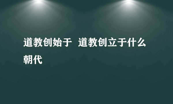 道教创始于  道教创立于什么朝代