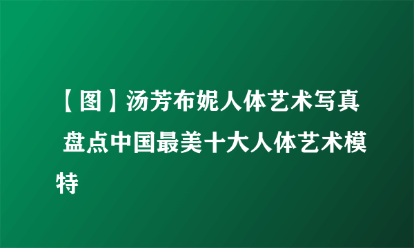 【图】汤芳布妮人体艺术写真 盘点中国最美十大人体艺术模特