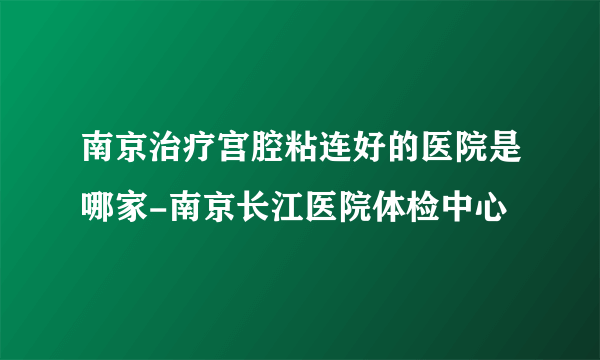 南京治疗宫腔粘连好的医院是哪家-南京长江医院体检中心