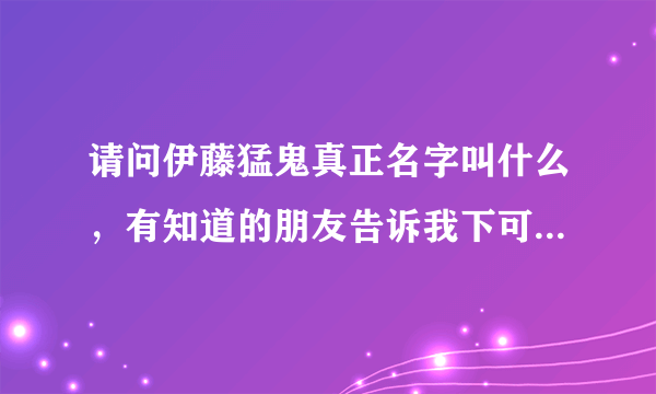 请问伊藤猛鬼真正名字叫什么，有知道的朋友告诉我下可以吗，谢谢