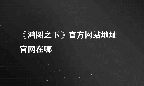 《鸿图之下》官方网站地址 官网在哪