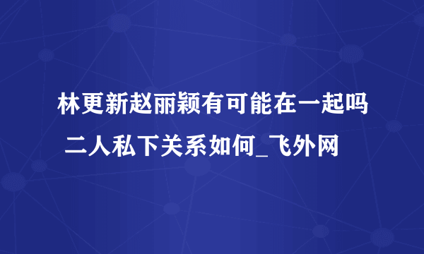 林更新赵丽颖有可能在一起吗 二人私下关系如何_飞外网