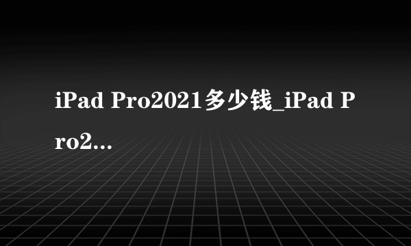 iPad Pro2021多少钱_iPad Pro2021价格预测