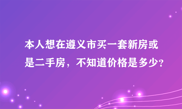 本人想在遵义市买一套新房或是二手房，不知道价格是多少？