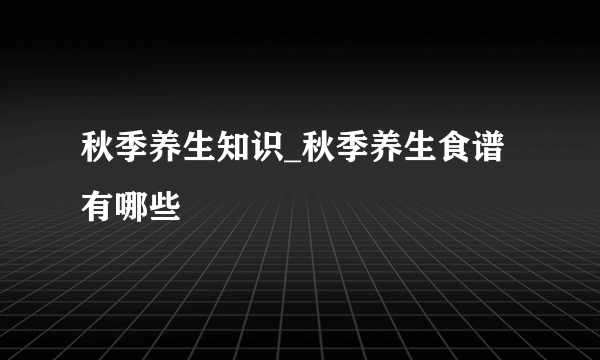 秋季养生知识_秋季养生食谱有哪些