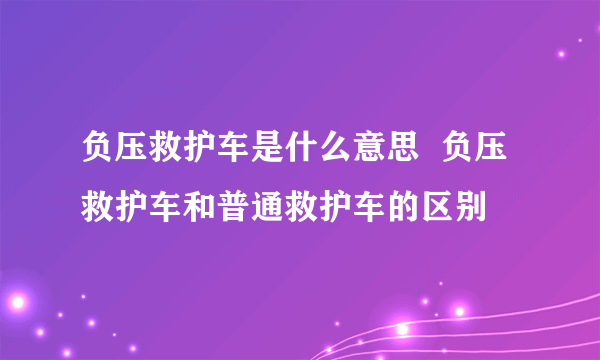 负压救护车是什么意思  负压救护车和普通救护车的区别