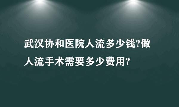 武汉协和医院人流多少钱?做人流手术需要多少费用?