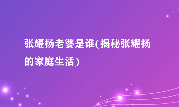 张耀扬老婆是谁(揭秘张耀扬的家庭生活)