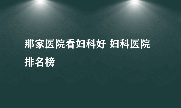 那家医院看妇科好 妇科医院排名榜