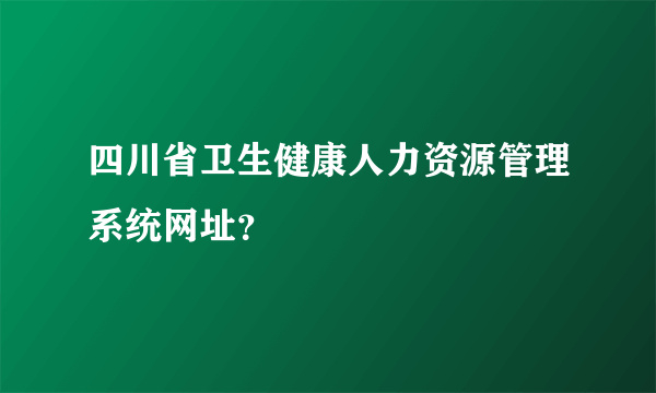 四川省卫生健康人力资源管理系统网址？