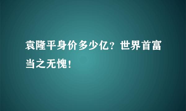 袁隆平身价多少亿？世界首富当之无愧！ 