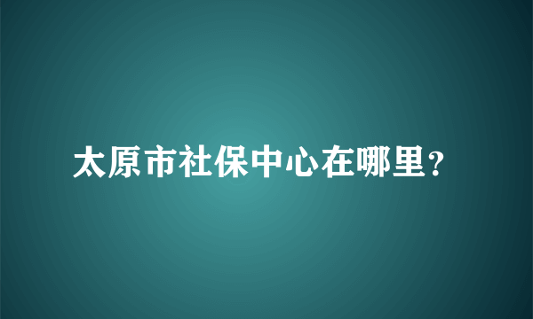 太原市社保中心在哪里？