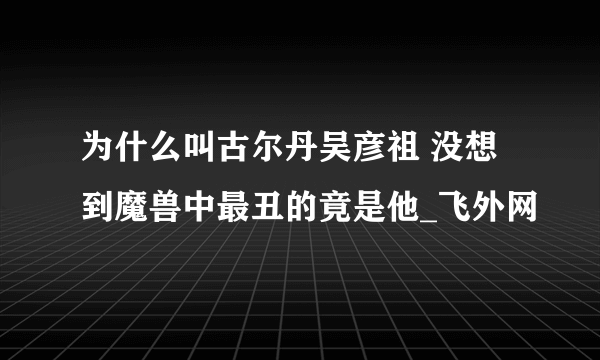 为什么叫古尔丹吴彦祖 没想到魔兽中最丑的竟是他_飞外网