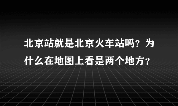 北京站就是北京火车站吗？为什么在地图上看是两个地方？