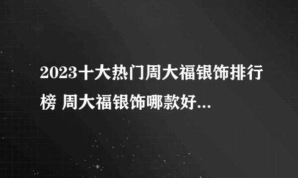 2023十大热门周大福银饰排行榜 周大福银饰哪款好【TOP榜】