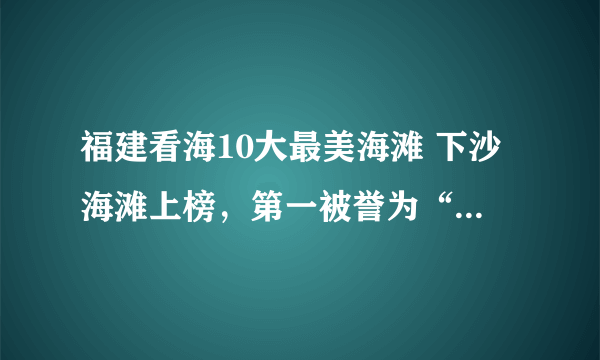 福建看海10大最美海滩 下沙海滩上榜，第一被誉为“天下第一滩”