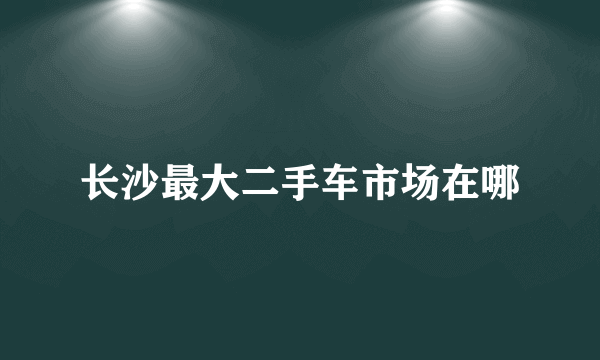 长沙最大二手车市场在哪