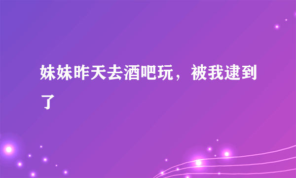 妹妹昨天去酒吧玩，被我逮到了