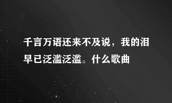 千言万语还来不及说，我的泪早已泛滥泛滥。什么歌曲