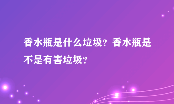 香水瓶是什么垃圾？香水瓶是不是有害垃圾？