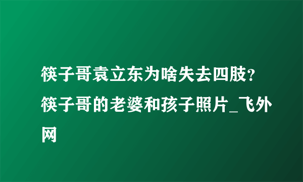 筷子哥袁立东为啥失去四肢？筷子哥的老婆和孩子照片_飞外网