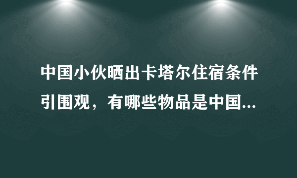 中国小伙晒出卡塔尔住宿条件引围观，有哪些物品是中国制造的？