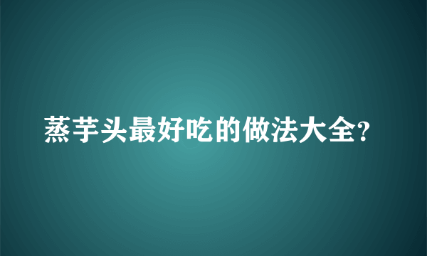 蒸芋头最好吃的做法大全？