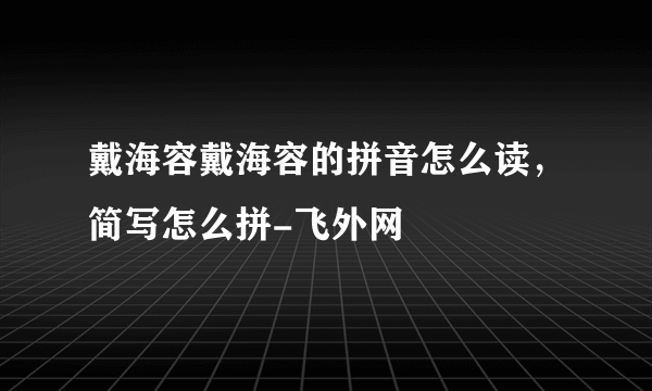 戴海容戴海容的拼音怎么读，简写怎么拼-飞外网