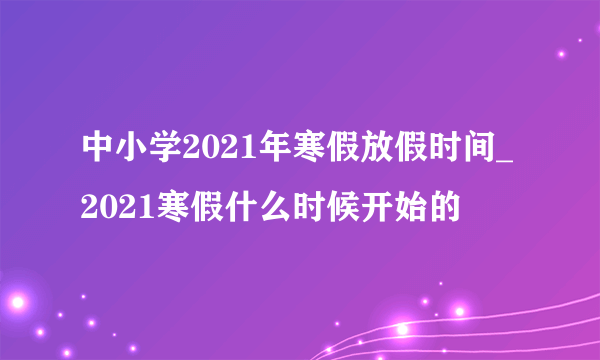 中小学2021年寒假放假时间_2021寒假什么时候开始的