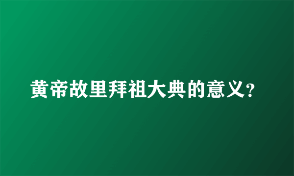 黄帝故里拜祖大典的意义？