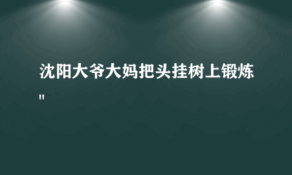 沈阳大爷大妈把头挂树上锻炼