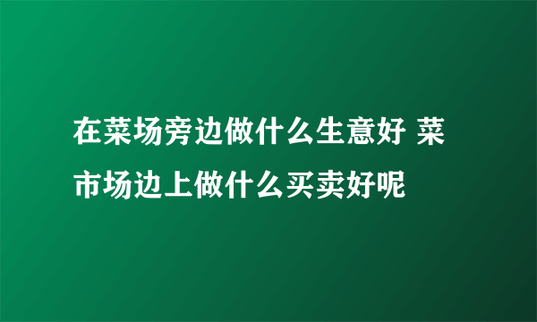 在菜场旁边做什么生意好 菜市场边上做什么买卖好呢