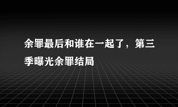 余罪最后和谁在一起了，第三季曝光余罪结局 