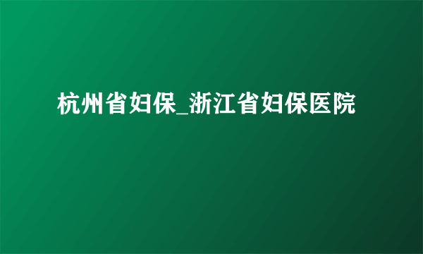 杭州省妇保_浙江省妇保医院