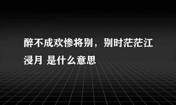 醉不成欢惨将别，别时茫茫江浸月 是什么意思