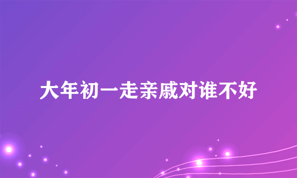 大年初一走亲戚对谁不好