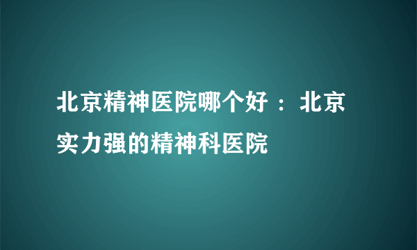 北京精神医院哪个好 ：北京实力强的精神科医院